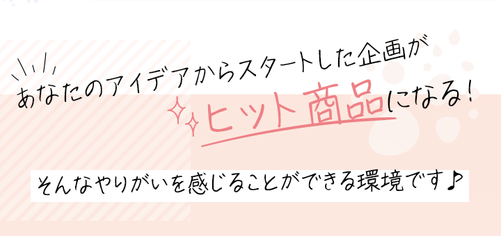あなたのアイデアからスタートした企画がヒット商品になる！そんなやりがいを感じることができる環境です♪