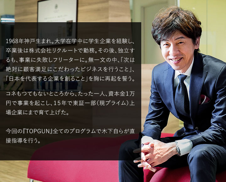 1968年神戸生まれ。大学在学中に学生企業を経験し、卒業後は株式会社リクルートで勤務。その後、独立するも、事業に失敗しフリーターに。無一文の中、「次は絶対に顧客満足にこだわったビジネスを行うこと」、「日本を代表する企業を創ること」を胸に再起を誓う。必ず成功するためにどこでビジネスを行うべきかを徹底調査した結果、北海道が日本で最も可能性を秘めた土地であるという判断をし、北海道へ移住。コネもツテも一切無い状況から事業を起こし、たった一代にして東証プライム上場企業にまで押し上げた。今回の『TOPGUN』全てのプログラムで木下自らが直接指導を行う。