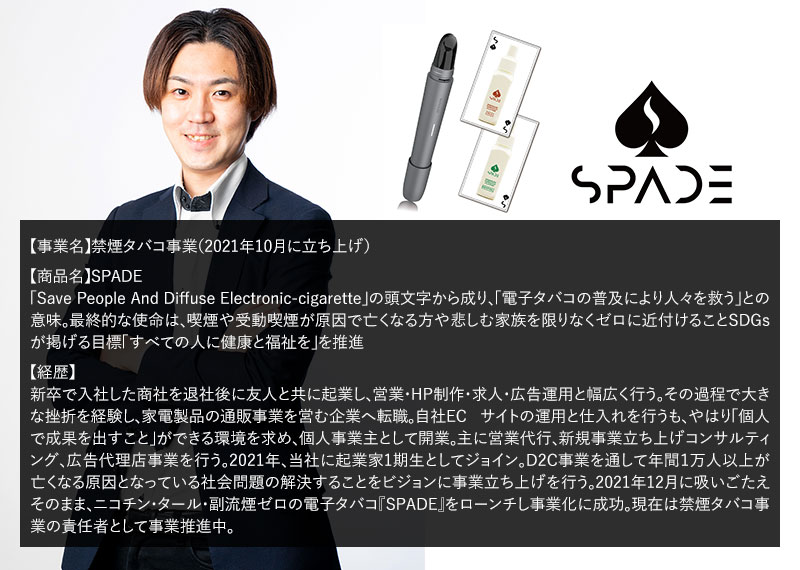 【事業名】禁煙タバコ事業（2021年10月に立ち上げ）【商品名】SPADE「Save People And Diffuse Electronic-cigarette」の頭文字から成り、「電子タバコの普及により人々を救う」との意味。最終的な使命は、喫煙や受動喫煙が原因で亡くなる方や悲しむ家族を限りなくゼロに近付けることSDGsが掲げる目標「すべての人に健康と福祉を」を推進