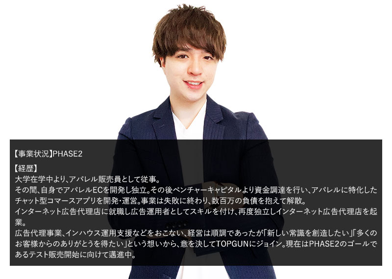 【事業状況】PHASE２ 【経歴】広告代理店で広告運用を始めとしたWEBマーケティングに従事。その後自身で広告代理店を起業。経営は順調ではあったが「広告代理店の限界」を感じて自分の商品を持つD2Cでの起業を志してTOPGUNに参加。現在はPHASE２のゴールであるテスト販売開始に向けて邁進中。