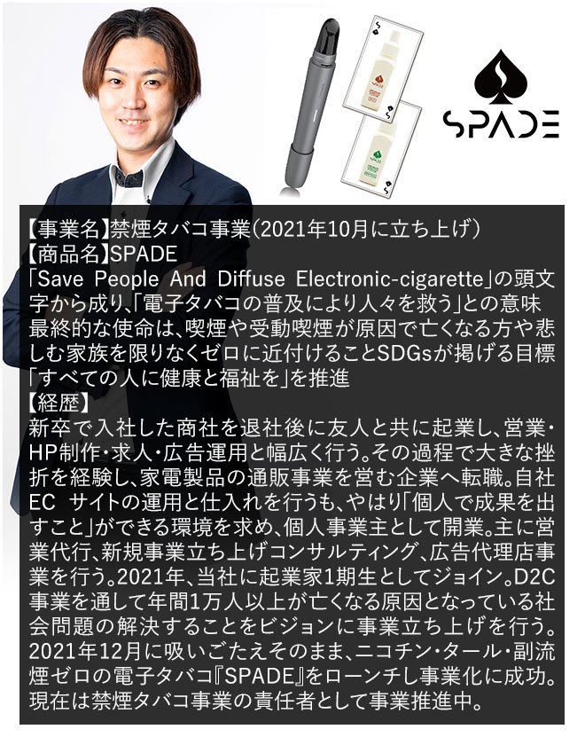 【事業名】禁煙タバコ事業（2021年10月に立ち上げ）【商品名】SPADE「Save People And Diffuse Electronic-cigarette」の頭文字から成り、「電子タバコの普及により人々を救う」との意味。最終的な使命は、喫煙や受動喫煙が原因で亡くなる方や悲しむ家族を限りなくゼロに近付けることSDGsが掲げる目標「すべての人に健康と福祉を」を推進