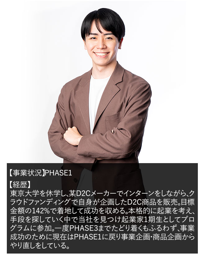 【事業状況】PHASE１ 【経歴】東京大学を休学し、某D2Cメーカーでインターンをしながら、クラウドファンディングで自身が企画したD2C商品を販売。目標金額の142%で着地して成功を収める。本格的に起業を考え、手段を探していく中で当社を見つけ起業家1期生としてプログラムに参加。一度PHASE３までたどり着くも無念のピボットを行い、現在はPHASE１で邁進中。