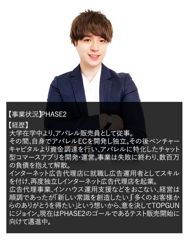 【事業状況】PHASE２ 【経歴】広告代理店で広告運用を始めとしたWEBマーケティングに従事。その後自身で広告代理店を起業。経営は順調ではあったが「広告代理店の限界」を感じて自分の商品を持つD2Cでの起業を志してTOPGUNに参加。現在はPHASE２のゴールであるテスト販売開始に向けて邁進中。